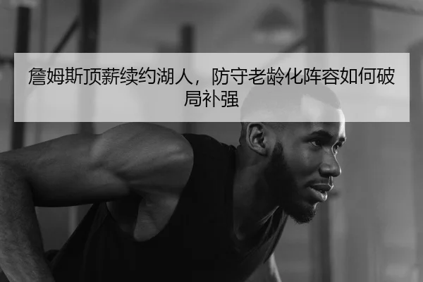 詹姆斯顶薪续约湖人，防守老龄化阵容如何破局补强