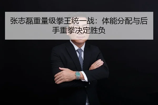 张志磊重量级拳王统一战：体能分配与后手重拳决定胜负