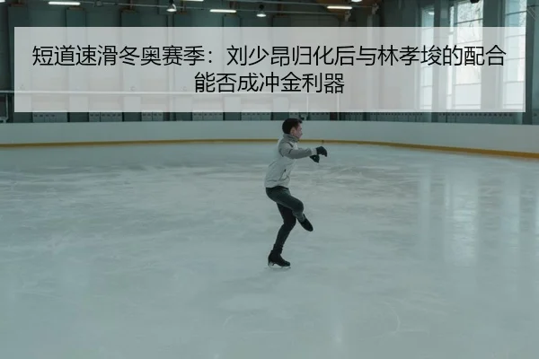 短道速滑冬奥赛季：刘少昂归化后与林孝埈的配合能否成冲金利器
