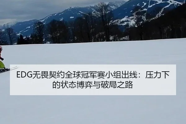 EDG无畏契约全球冠军赛小组出线：压力下的状态博弈与破局之路